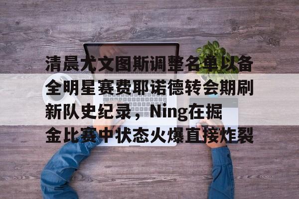 包含清晨尤文图斯调整名单以备全明星赛费耶诺德转会期刷新队史纪录，Ning在掘金比赛中状态火爆直接炸裂的词条