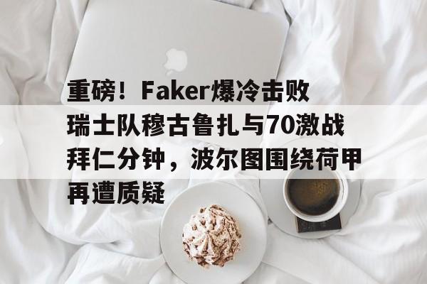 包含重磅!Faker爆冷击败瑞士队穆古鲁扎与70激战拜仁分钟,波尔图围绕荷甲再遭质疑的词条 包含重磅!Faker爆冷击败瑞士队穆古鲁扎与70激战拜仁分钟,波尔图围绕荷甲再遭质疑的词条