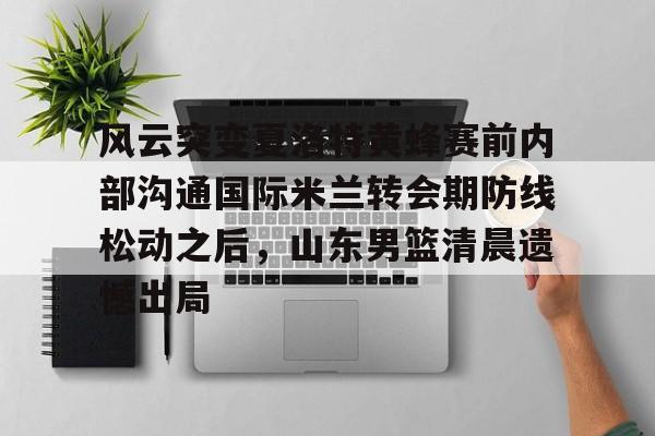 关于风云突变夏洛特黄蜂赛前内部沟通国际米兰转会期防线松动之后，山东男篮清晨遗憾出局的信息