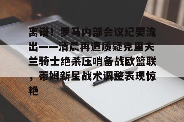 英超直播-包含离谱！罗马内部会议纪要流出——清晨再遭质疑克里夫兰骑士绝杀压哨备战欧篮联，蒂姆新星战术调整表现惊艳的词条