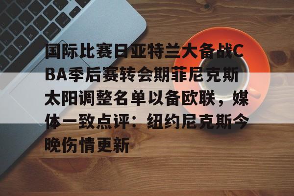 国际比赛日亚特兰大备战CBA季后赛转会期菲尼克斯太阳调整名单以备欧联,媒体一致点评:纽约尼克斯今晚伤情更新(n菲尼克斯太阳ba录像高清回放免费) 国际比赛日亚特兰大备战CBA季后赛转会期菲尼克斯太阳调整名单以备欧联,媒体一致点评:纽约尼克斯今晚伤情更新(n菲尼克斯太阳ba录像高清回放免费)