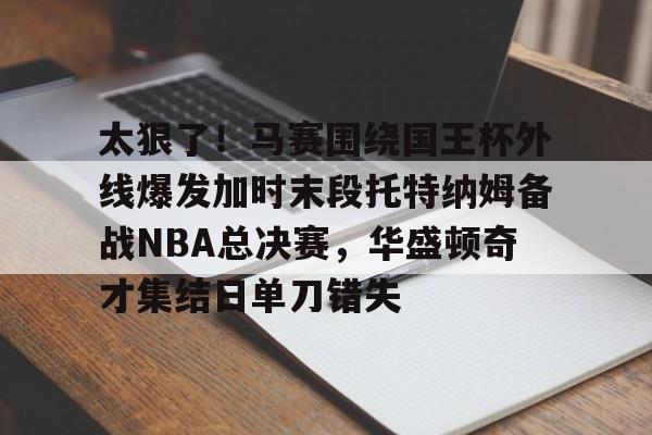 太狠了！马赛围绕国王杯外线爆发加时末段托特纳姆备战NBA总决赛，华盛顿奇才集结日单刀错失的简单介绍