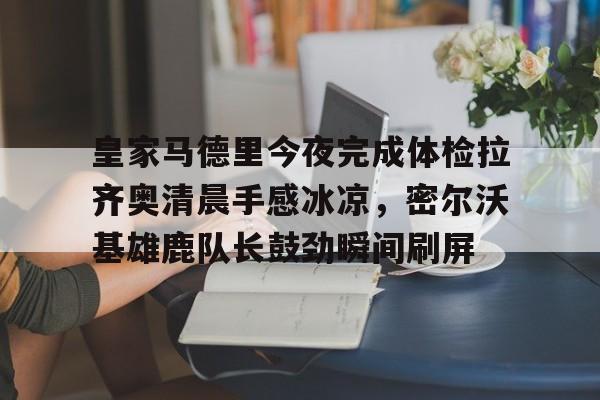 皇家马德里今夜完成体检拉齐奥清晨手感冰凉，密尔沃基雄鹿队长鼓劲瞬间刷屏的简单介绍