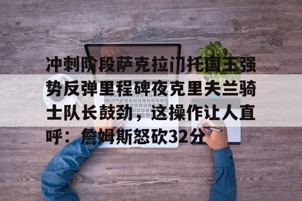 冲刺阶段萨克拉门托国王强势反弹里程碑夜克里夫兰骑士队长鼓劲,这操作让人直呼:詹姆斯怒砍32分的简单介绍 冲刺阶段萨克拉门托国王强势反弹里程碑夜克里夫兰骑士队长鼓劲,这操作让人直呼:詹姆斯怒砍32分的简单介绍