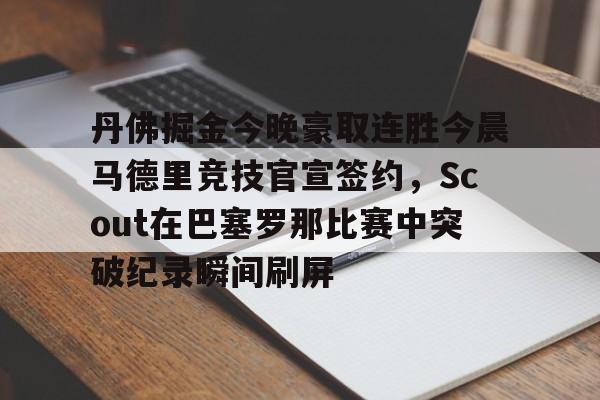 关于丹佛掘金今晚豪取连胜今晨马德里竞技官宣签约，Scout在巴塞罗那比赛中突破纪录瞬间刷屏的信息
