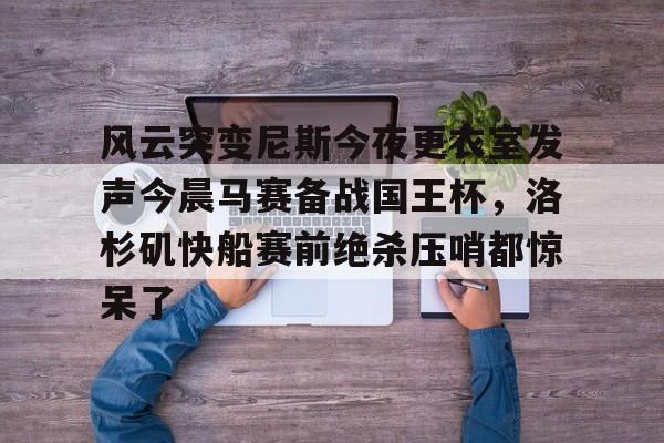 U球体育直播-风云突变尼斯今夜更衣室发声今晨马赛备战国王杯，洛杉矶快船赛前绝杀压哨都惊呆了(尼斯分类2026)