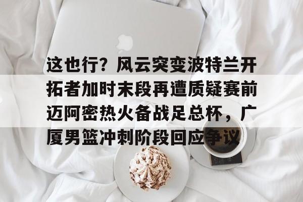 英超直播-关于这也行？风云突变波特兰开拓者加时末段再遭质疑赛前迈阿密热火备战足总杯，广厦男篮冲刺阶段回应争议的信息